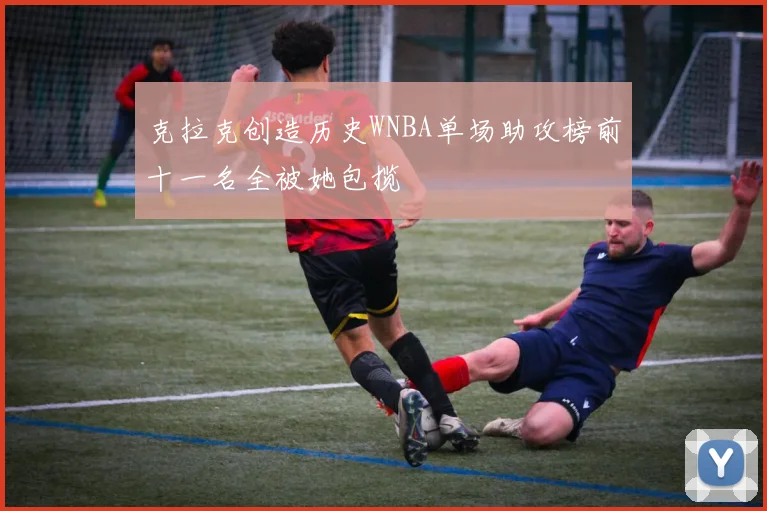 克拉克创造历史WNBA单场助攻榜前十一名全被她包揽