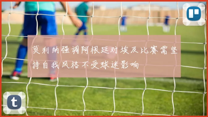 莫利纳强调阿根廷对埃及比赛需坚持自我风格不受球迷影响