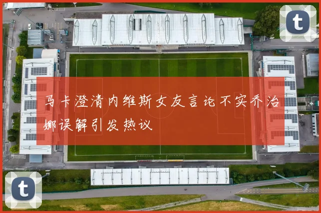 马卡澄清内维斯女友言论不实乔治娜误解引发热议