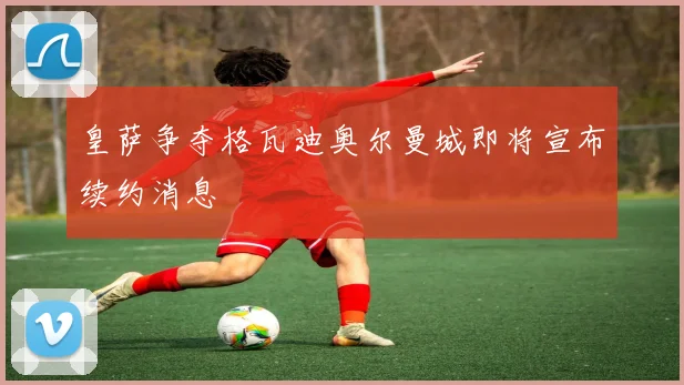 皇萨争夺格瓦迪奥尔曼城即将宣布续约消息