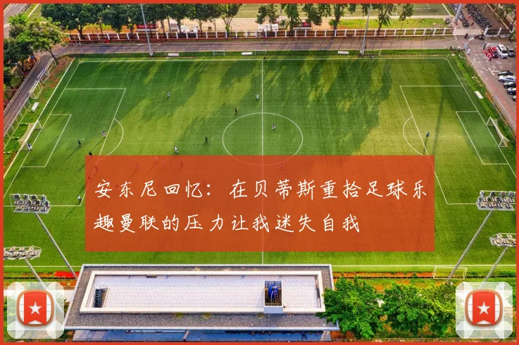 安东尼回忆：在贝蒂斯重拾足球乐趣曼联的压力让我迷失自我