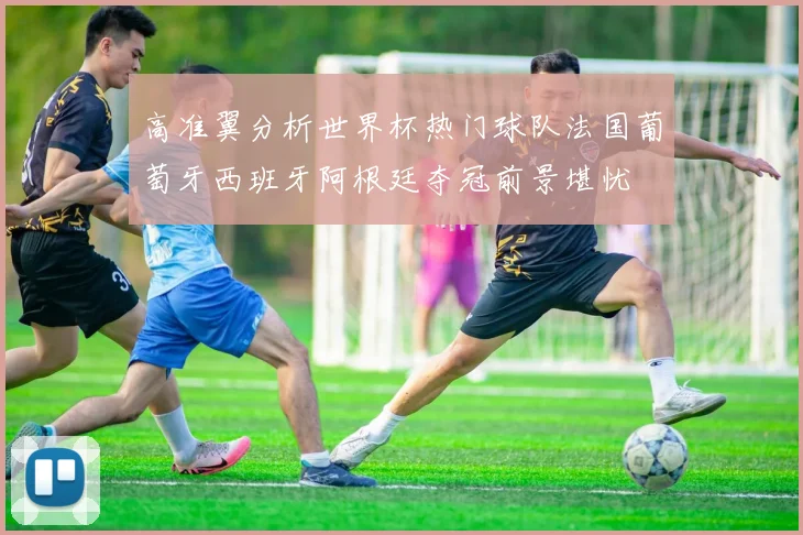 高准翼分析世界杯热门球队法国葡萄牙西班牙阿根廷夺冠前景堪忧