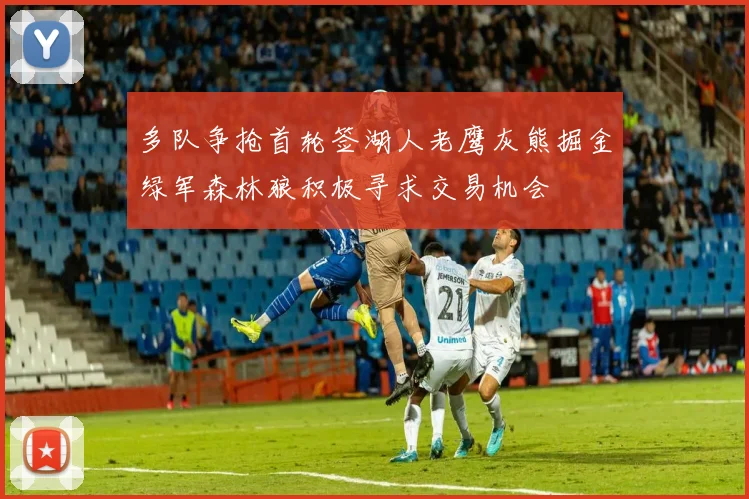 多队争抢首轮签湖人老鹰灰熊掘金绿军森林狼积极寻求交易机会
