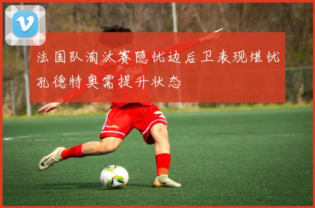 法国队淘汰赛隐忧边后卫表现堪忧孔德特奥需提升状态