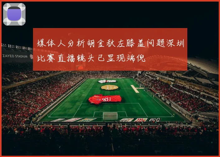 媒体人分析胡金秋左膝盖问题深圳比赛直播镜头已显现端倪