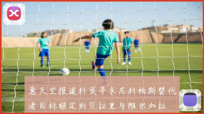 意天空报道科莫寻求尼科帕斯替代者目标锁定利贝拉里与维尔加拉