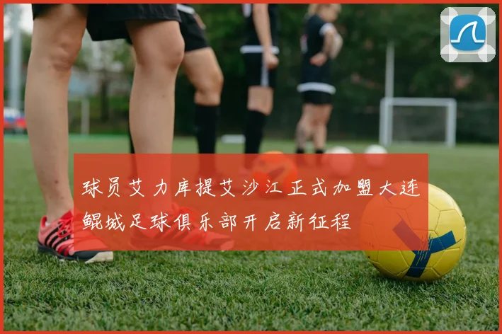 球员艾力库提艾沙江正式加盟大连鲲城足球俱乐部开启新征程