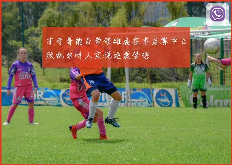 字母哥能否带领雄鹿在季后赛中击败凯尔特人实现逆袭梦想