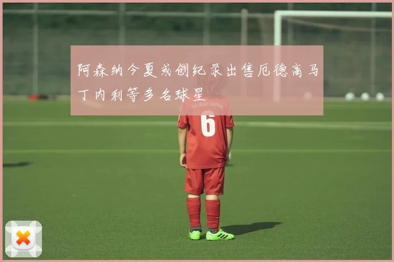 阿森纳今夏或创纪录出售厄德高马丁内利等多名球星