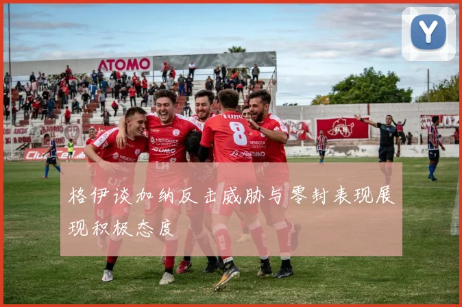 格伊谈加纳反击威胁与零封表现展现积极态度