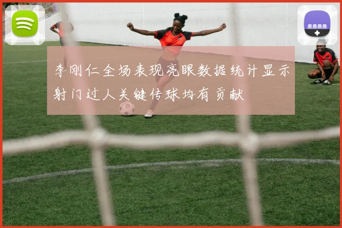 李刚仁全场表现亮眼数据统计显示射门过人关键传球均有贡献